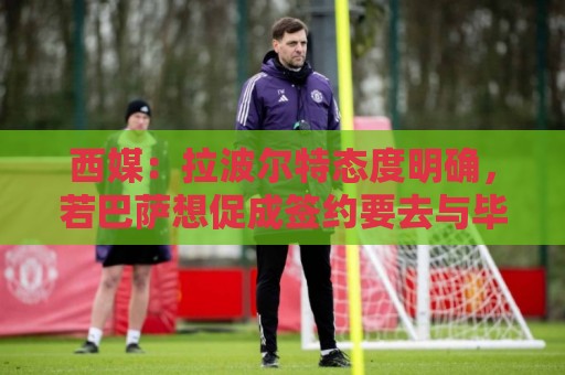 西媒:拉波尔特态度明确,若巴萨想促成签约要去与毕巴体育总监谈 西媒:拉波尔特态度明确,若巴萨想促成签约要去与毕巴体育总监谈