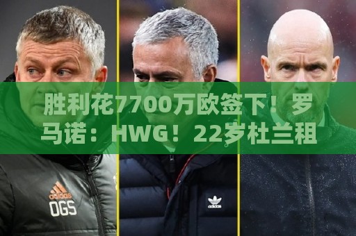 胜利花7700万欧签下!罗马诺:HWG!22岁杜兰租借加盟本菲卡 胜利花7700万欧签下!罗马诺:HWG!22岁杜兰租借加盟本菲卡
