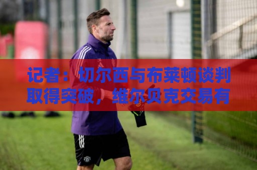 记者：切尔西与布莱顿谈判取得突破，维尔贝克交易有望本周内敲定