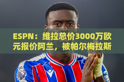 ESPN:维拉总价3000万欧元报价阿兰,被帕尔梅拉斯拒绝 ESPN:维拉总价3000万欧元报价阿兰,被帕尔梅拉斯拒绝