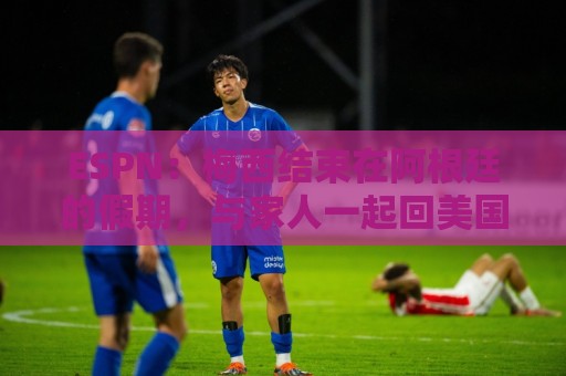 ESPN:梅西结束在阿根廷的假期,与家人一起回美国 ESPN:梅西结束在阿根廷的假期,与家人一起回美国