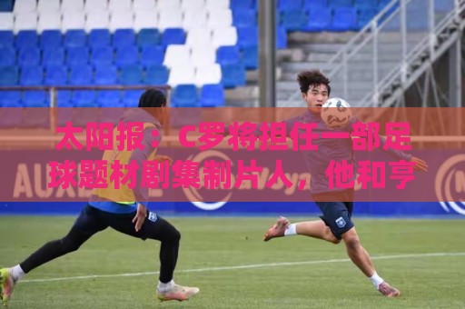 太阳报:C罗将担任一部足球题材剧集制片人,他和亨利都将参演 太阳报:C罗将担任一部足球题材剧集制片人,他和亨利都将参演