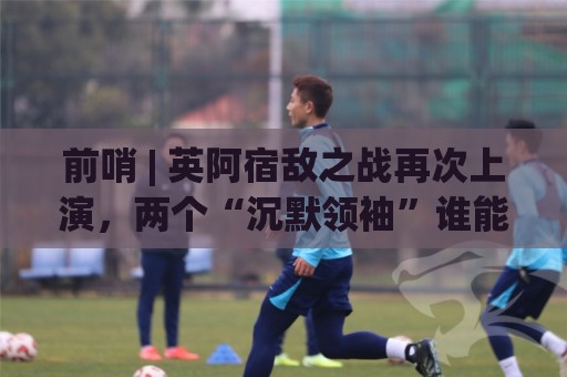 前哨 | 英阿宿敌之战再次上演,两个“沉默领袖”谁能带队晋级 前哨 | 英阿宿敌之战再次上演,两个“沉默领袖”谁能带队晋级