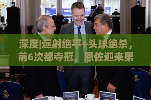 深度|远射绝平+头球绝杀,前6次都夺冠,恩佐迎来第7场大赛决赛 深度|远射绝平+头球绝杀,前6次都夺冠,恩佐迎来第7场大赛决赛
