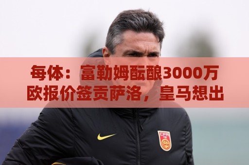 每体:富勒姆酝酿3000万欧报价签贡萨洛,皇马想出售但穆帅想留人 每体:富勒姆酝酿3000万欧报价签贡萨洛,皇马想出售但穆帅想留人
