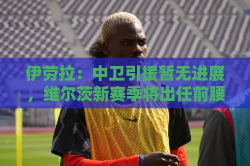 伊劳拉:中卫引援暂无进展,维尔茨新赛季将出任前腰 伊劳拉:中卫引援暂无进展,维尔茨新赛季将出任前腰