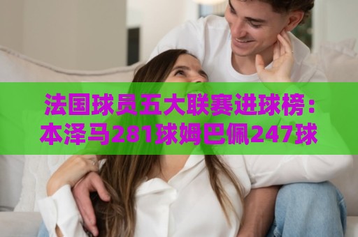 法国球员五大联赛进球榜:本泽马281球姆巴佩247球 姆总少踢240场 法国球员五大联赛进球榜:本泽马281球姆巴佩247球 姆总少踢240场