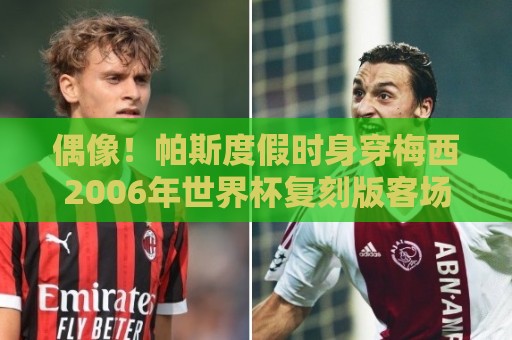 偶像!帕斯度假时身穿梅西2006年世界杯复刻版客场球衣 偶像!帕斯度假时身穿梅西2006年世界杯复刻版客场球衣