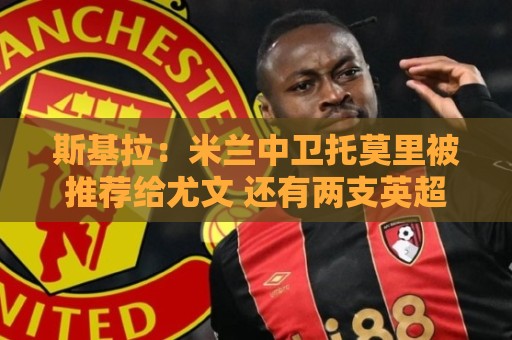 斯基拉:米兰中卫托莫里被推荐给尤文 还有两支英超球队接触了他 斯基拉:米兰中卫托莫里被推荐给尤文 还有两支英超球队接触了他