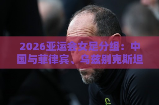 2026亚运会女足分组：中国与菲律宾、乌兹别克斯坦、中国香港同组