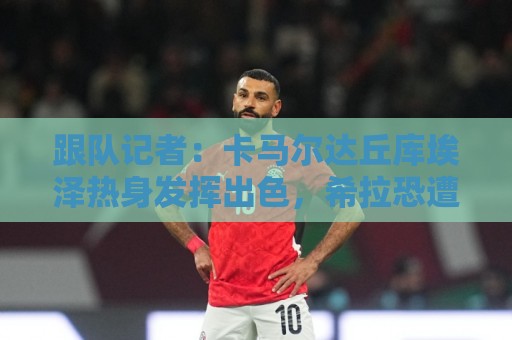 跟队记者：卡马尔达丘库埃泽热身发挥出色，希拉恐遭遇肌肉伤势