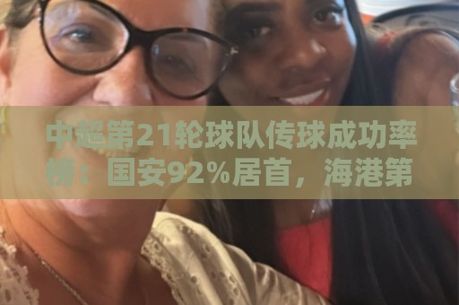 中超第21轮球队传球成功率榜：国安92%居首，海港第二津门虎第三