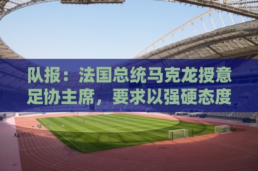 队报:法国总统马克龙授意足协主席,要求以强硬态度反对国际足联 队报:法国总统马克龙授意足协主席,要求以强硬态度反对国际足联