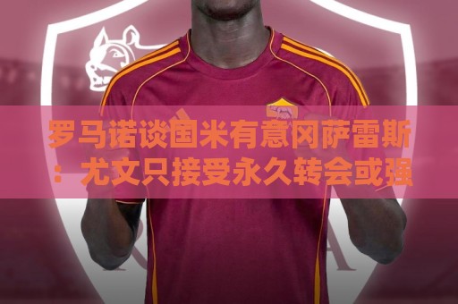 罗马诺谈国米有意冈萨雷斯：尤文只接受永久转会或强制买断方案