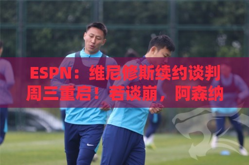 ESPN:维尼修斯续约谈判周三重启!若谈崩,阿森纳或1.5亿欧签他 ESPN:维尼修斯续约谈判周三重启!若谈崩,阿森纳或1.5亿欧签他