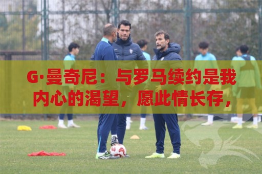 G·曼奇尼:与罗马续约是我内心的渴望,愿此情长存,终生红狼 G·曼奇尼:与罗马续约是我内心的渴望,愿此情长存,终生红狼