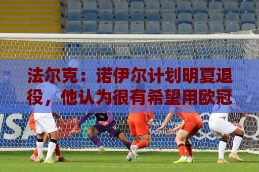 法尔克:诺伊尔计划明夏退役,他认为很有希望用欧冠冠军结束生涯 法尔克:诺伊尔计划明夏退役,他认为很有希望用欧冠冠军结束生涯