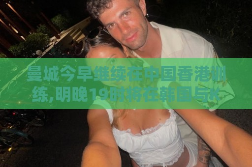 曼城今早继续在中国香港训练,明晚19时将在韩国与K联赛全明星热身