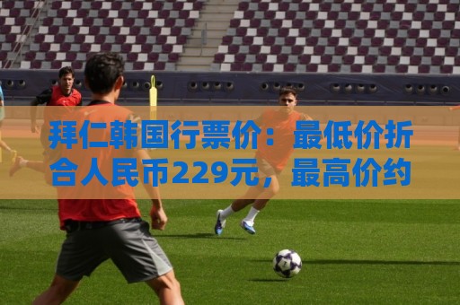 拜仁韩国行票价:最低价折合人民币229元,最高价约为2241元 拜仁韩国行票价:最低价折合人民币229元,最高价约为2241元