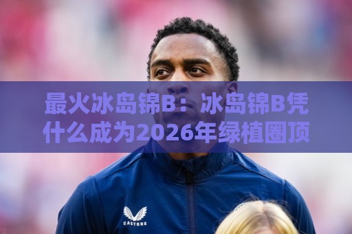 最火冰岛锦B:冰岛锦B凭什么成为2026年绿植圈顶流?最火冰岛锦B的颜值密码与养护日常🌷最大权威网页下球站指南蓝光低水无需注册观看解说 最火冰岛锦B:冰岛锦B凭什么成为2026年绿植圈顶流?最火冰岛锦B的颜值密码与养护日常🌷最大权威网页下球站指南蓝光低水无需注册观看解说