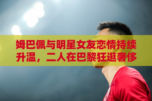 姆巴佩与明星女友恋情持续升温,二人在巴黎狂逛奢侈品店 姆巴佩与明星女友恋情持续升温,二人在巴黎狂逛奢侈品店