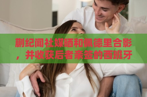 蒯纪闻社媒晒和佩德里合影,并收获后者亲签的西班牙队球衣 蒯纪闻社媒晒和佩德里合影,并收获后者亲签的西班牙队球衣