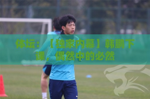 体坛:【独家内幕】韩鹏下课,偶然中的必然 体坛:【独家内幕】韩鹏下课,偶然中的必然