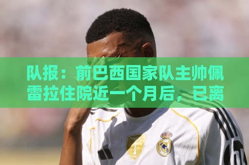 队报:前巴西国家队主帅佩雷拉住院近一个月后,已离开重症监护室 队报:前巴西国家队主帅佩雷拉住院近一个月后,已离开重症监护室