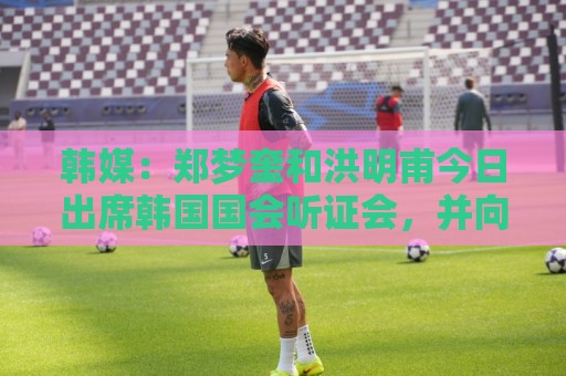 韩媒：郑梦奎和洪明甫今日出席韩国国会听证会，并向韩国国民道歉