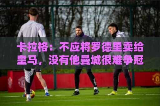 卡拉格：不应将罗德里卖给皇马，没有他曼城很难争冠