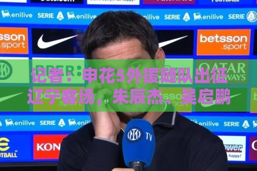 记者:申花5外援随队出征辽宁客场,朱辰杰、吴启鹏也都随队 记者:申花5外援随队出征辽宁客场,朱辰杰、吴启鹏也都随队
