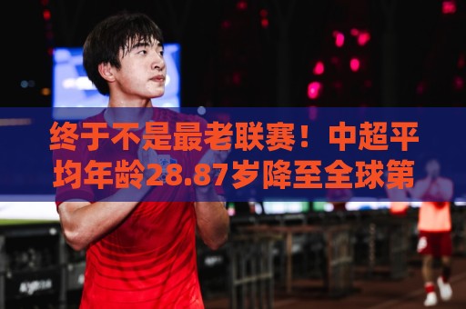 终于不是最老联赛！中超平均年龄28.87岁降至全球第2，秘鲁甲登顶