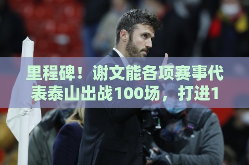 里程碑!谢文能各项赛事代表泰山出战100场,打进16球 里程碑!谢文能各项赛事代表泰山出战100场,打进16球