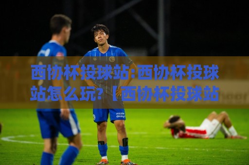 西协杯投球站:西协杯投球站怎么玩?【西协杯投球站】从站位到出手的实战拆解与节奏把控🌷今日最新外围博球网JRS大小球预测免安装走势频道 西协杯投球站:西协杯投球站怎么玩?【西协杯投球站】从站位到出手的实战拆解与节奏把控🌷今日最新外围博球网JRS大小球预测免安装走势频道