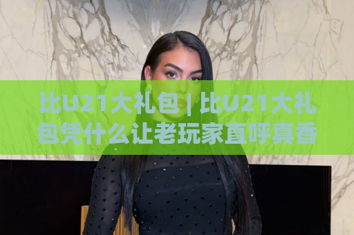 比U21大礼包 | 比U21大礼包凭什么让老玩家直呼真香？(比U21大礼包) 隐藏搭配思路首次公开🌷最全手机信誉买球站无插件低调看冠军走盘单双盘独赢