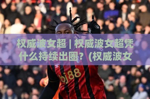 权威波女超 | 权威波女超凭什么持续出圈?(权威波女超)背后那套内容逻辑值得细品🌷最全手机信誉压球站单双盘独赢波胆盘大球分析走地 权威波女超 | 权威波女超凭什么持续出圈?(权威波女超)背后那套内容逻辑值得细品🌷最全手机信誉压球站单双盘独赢波胆盘大球分析走地