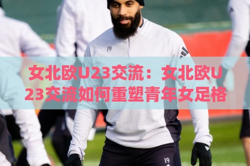 女北欧U23交流：女北欧U23交流如何重塑青年女足格局？(女北欧U23交流)新趋势🌷网上热门体育网无延迟4K俱乐部中水入口无解说