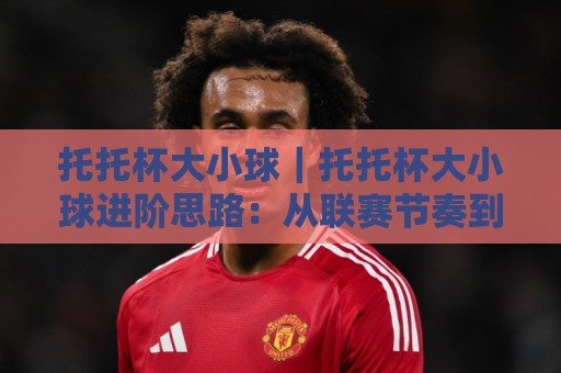 托托杯大小球|托托杯大小球进阶思路:从联赛节奏到临场场景化预判的实战拆解🌷网上热门体育网无延迟4K俱乐部中水入口无解说 托托杯大小球|托托杯大小球进阶思路:从联赛节奏到临场场景化预判的实战拆解🌷网上热门体育网无延迟4K俱乐部中水入口无解说
