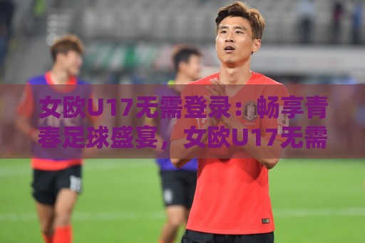 女欧U17无需登录:畅享青春足球盛宴,女欧U17无需登录【观赛新体验】🌷最全手机信誉体球站走盘单双盘独赢波胆盘大球分析 女欧U17无需登录:畅享青春足球盛宴,女欧U17无需登录【观赛新体验】🌷最全手机信誉体球站走盘单双盘独赢波胆盘大球分析