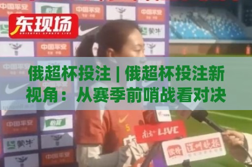 俄超杯投注 | 俄超杯投注新视角:从赛季前哨战看对决逻辑与场景化预判🌷线上十大最稳进球网全场回放投屏赛程投注录像回放策略 俄超杯投注 | 俄超杯投注新视角:从赛季前哨战看对决逻辑与场景化预判🌷线上十大最稳进球网全场回放投屏赛程投注录像回放策略