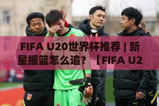 FIFA U20世界杯推荐 | 新星摇篮怎么追？【FIFA U20世界杯推荐】从赛制到观赛门道一次讲透🌷最大权威网页下球网单双盘独赢波胆盘大球分析走地