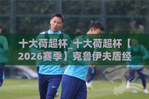 十大荷超杯_十大荷超杯【2026赛季】克鲁伊夫盾经典对决与观赛看点,十大荷超杯_谁才是荷兰足球赛季揭幕战的真正王者?🌷最大权威网页押球站直播指南蓝光低水无需注册观看 十大荷超杯_十大荷超杯【2026赛季】克鲁伊夫盾经典对决与观赛看点,十大荷超杯_谁才是荷兰足球赛季揭幕战的真正王者?🌷最大权威网页押球站直播指南蓝光低水无需注册观看