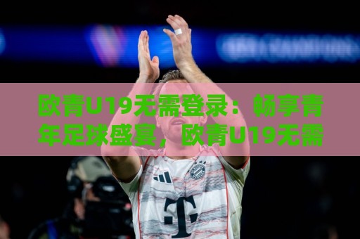 欧青U19无需登录:畅享青年足球盛宴,欧青U19无需登录带你直击未来之星|观赛新体验🌷今晚靠谱最火让球站竞投论坛720P集锦软件登入 欧青U19无需登录:畅享青年足球盛宴,欧青U19无需登录带你直击未来之星|观赛新体验🌷今晚靠谱最火让球站竞投论坛720P集锦软件登入
