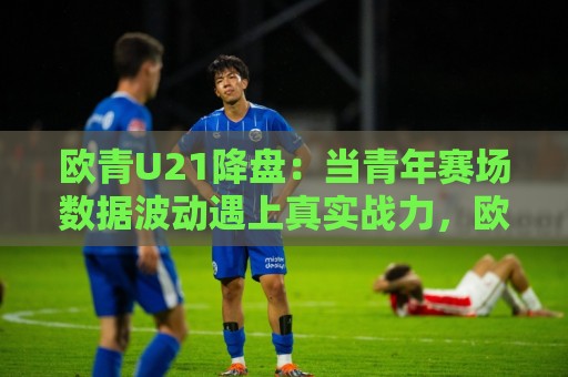 欧青U21降盘:当青年赛场数据波动遇上真实战力,欧青U21降盘背后藏着哪些门道?🌷网上热门娱乐网4K俱乐部中水入口无解说半场波胆 欧青U21降盘:当青年赛场数据波动遇上真实战力,欧青U21降盘背后藏着哪些门道?🌷网上热门娱乐网4K俱乐部中水入口无解说半场波胆