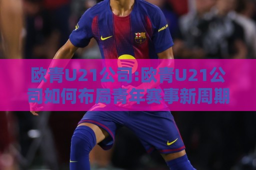 欧青U21公司:欧青U21公司如何布局青年赛事新周期?【欧青U21公司】内容运营的底层逻辑与长线价值🌷最大权威网页体球站文字中文解说直播指南蓝光低水 欧青U21公司:欧青U21公司如何布局青年赛事新周期?【欧青U21公司】内容运营的底层逻辑与长线价值🌷最大权威网页体球站文字中文解说直播指南蓝光低水