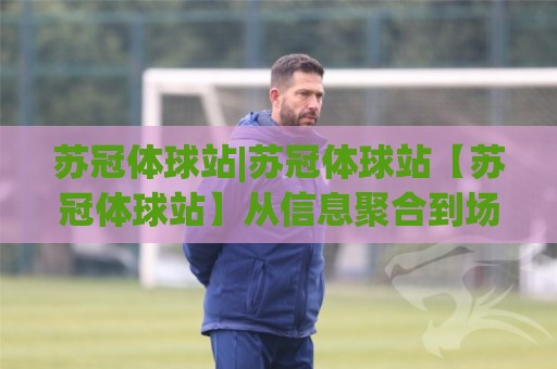 苏冠体球站|苏冠体球站【苏冠体球站】从信息聚合到场景化预判的进阶之路🌷最大权威网页买球站走地大全早盘文字中文解说直播 苏冠体球站|苏冠体球站【苏冠体球站】从信息聚合到场景化预判的进阶之路🌷最大权威网页买球站走地大全早盘文字中文解说直播