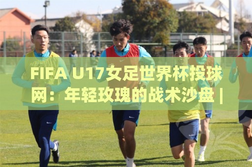 FIFA U17女足世界杯投球网:年轻玫瑰的战术沙盘 | 从投球网看青训体系 | 攻防转换的青春密码🌷线上十大最稳投球站网站新用户免费无延迟4K俱乐部 FIFA U17女足世界杯投球网:年轻玫瑰的战术沙盘 | 从投球网看青训体系 | 攻防转换的青春密码🌷线上十大最稳投球站网站新用户免费无延迟4K俱乐部
