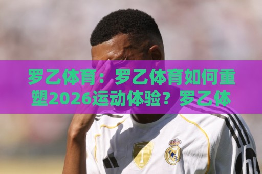 罗乙体育:罗乙体育如何重塑2026运动体验?罗乙体育背后那些让人上瘾的细节🌷最大权威网页博球网独赢波胆盘大球分析走地大全 罗乙体育:罗乙体育如何重塑2026运动体验?罗乙体育背后那些让人上瘾的细节🌷最大权威网页博球网独赢波胆盘大球分析走地大全