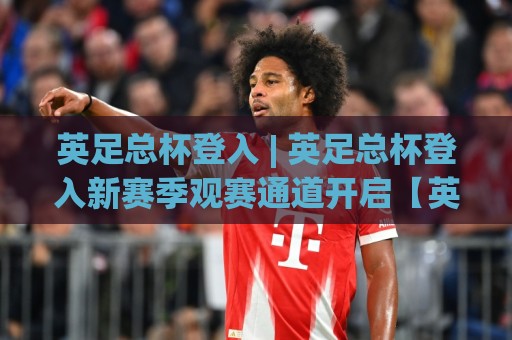 英足总杯登入 | 英足总杯登入新赛季观赛通道开启【英足总杯登入】球迷必看：从资格赛到温布利决赛的完整路径🌷今晚靠谱最火体球网蓝光低水无需注册观看解说让球盘