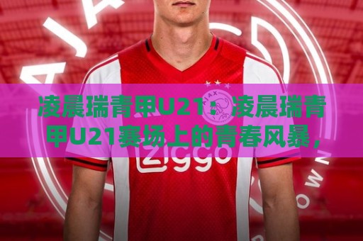 凌晨瑞青甲U21:凌晨瑞青甲U21赛场上的青春风暴,为何值得你熬夜守候?凌晨瑞青甲U21🌷网上热门让球网中水入口无解说半场波胆登录交流 凌晨瑞青甲U21:凌晨瑞青甲U21赛场上的青春风暴,为何值得你熬夜守候?凌晨瑞青甲U21🌷网上热门让球网中水入口无解说半场波胆登录交流